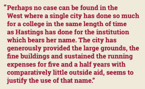 Text block that says: “Perhaps no case can be found in theWest where a single city has done so much for a college in the same length of time as Hastings has done for the institution which bears her name. The city has generously provided the large grounds, the fine buildings and sustained the running expenses for five and a half years with comparatively little outside aid, seems to justify the use of that name.”